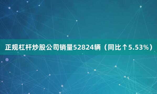 正规杠杆炒股公司销量52824辆（同比↑5.53%）