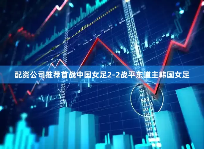 配资公司推荐首战中国女足2-2战平东道主韩国女足